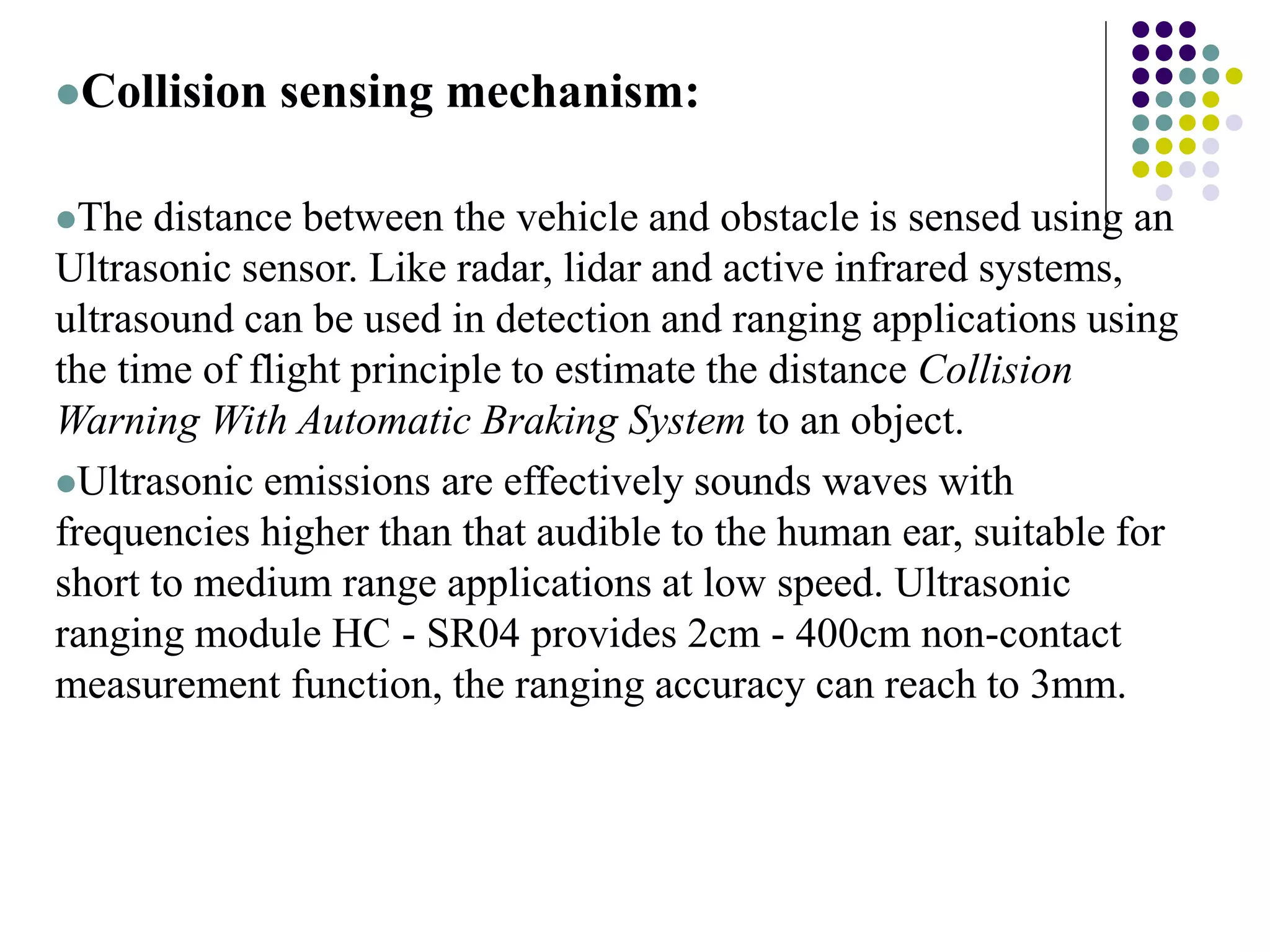 Collision sensing mechanism:
The distance between the vehicle and obstacle is sensed using an
Ultrasonic sensor. Like radar, lidar and active infrared systems,
ultrasound can be used in detection and ranging applications using
the time of flight principle to estimate the distance Collision
Warning With Automatic Braking System to an object.
Ultrasonic emissions are effectively sounds waves with
frequencies higher than that audible to the human ear, suitable for
short to medium range applications at low speed. Ultrasonic
ranging module HC - SR04 provides 2cm - 400cm non-contact
measurement function, the ranging accuracy can reach to 3mm.
 