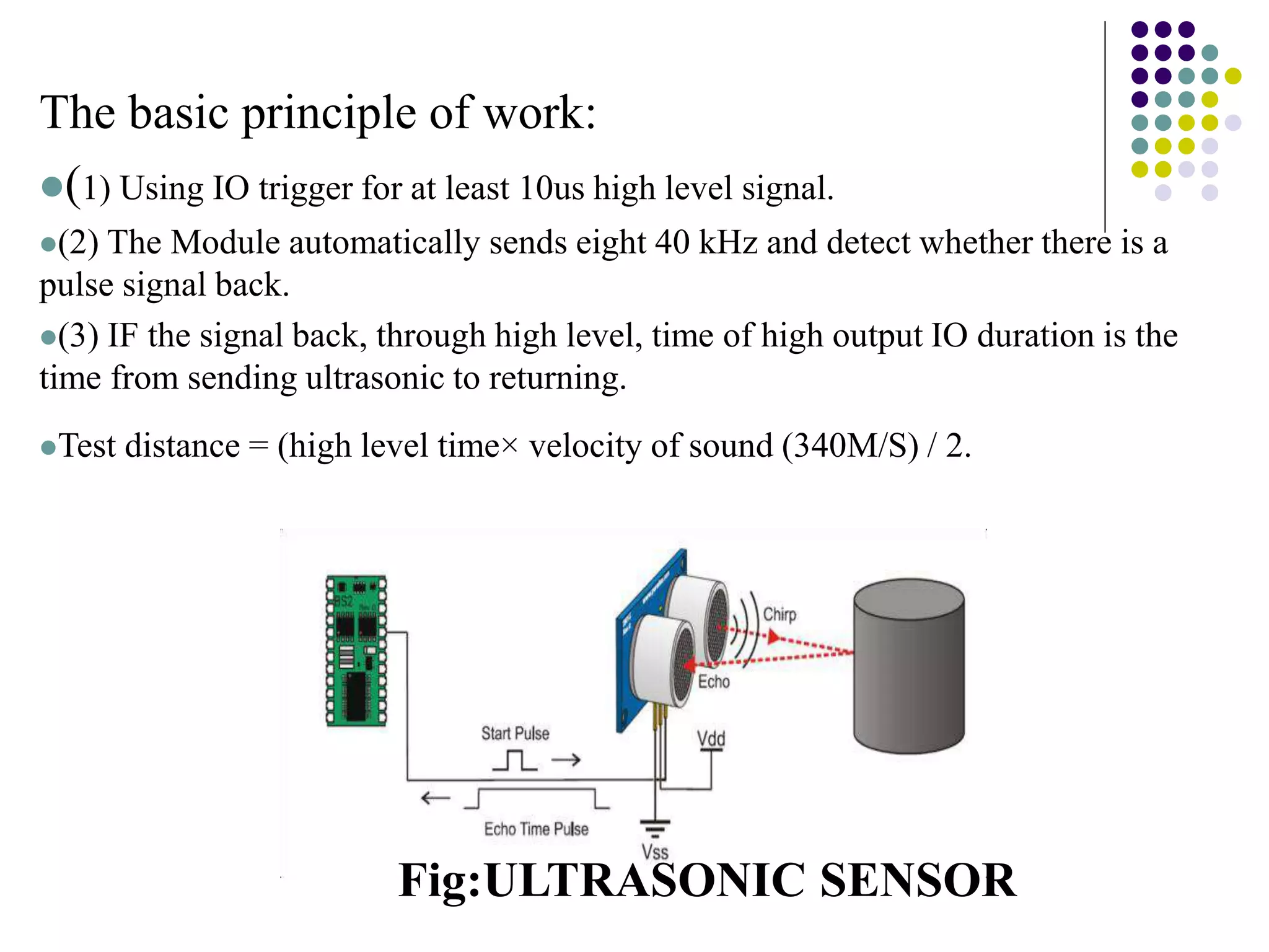The basic principle of work:
(1) Using IO trigger for at least 10us high level signal.
(2) The Module automatically sends eight 40 kHz and detect whether there is a
pulse signal back.
(3) IF the signal back, through high level, time of high output IO duration is the
time from sending ultrasonic to returning.
Test distance = (high level time× velocity of sound (340M/S) / 2.
Fig:ULTRASONIC SENSOR
 