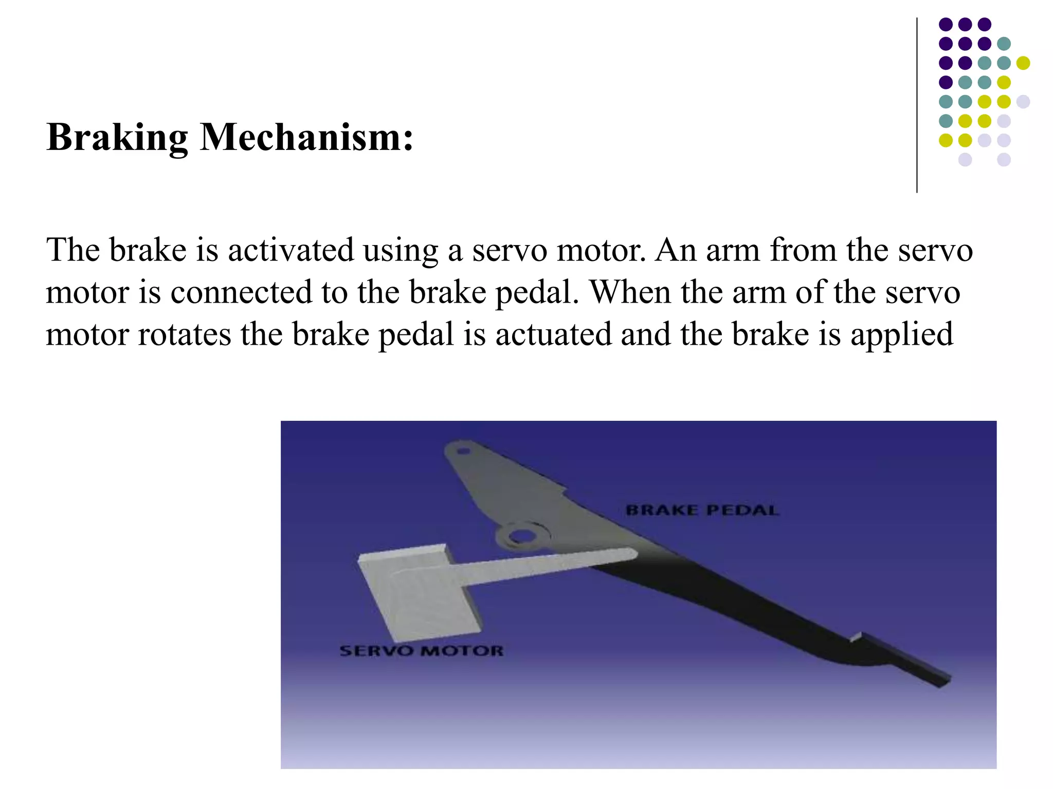 Braking Mechanism:
The brake is activated using a servo motor. An arm from the servo
motor is connected to the brake pedal. When the arm of the servo
motor rotates the brake pedal is actuated and the brake is applied
 