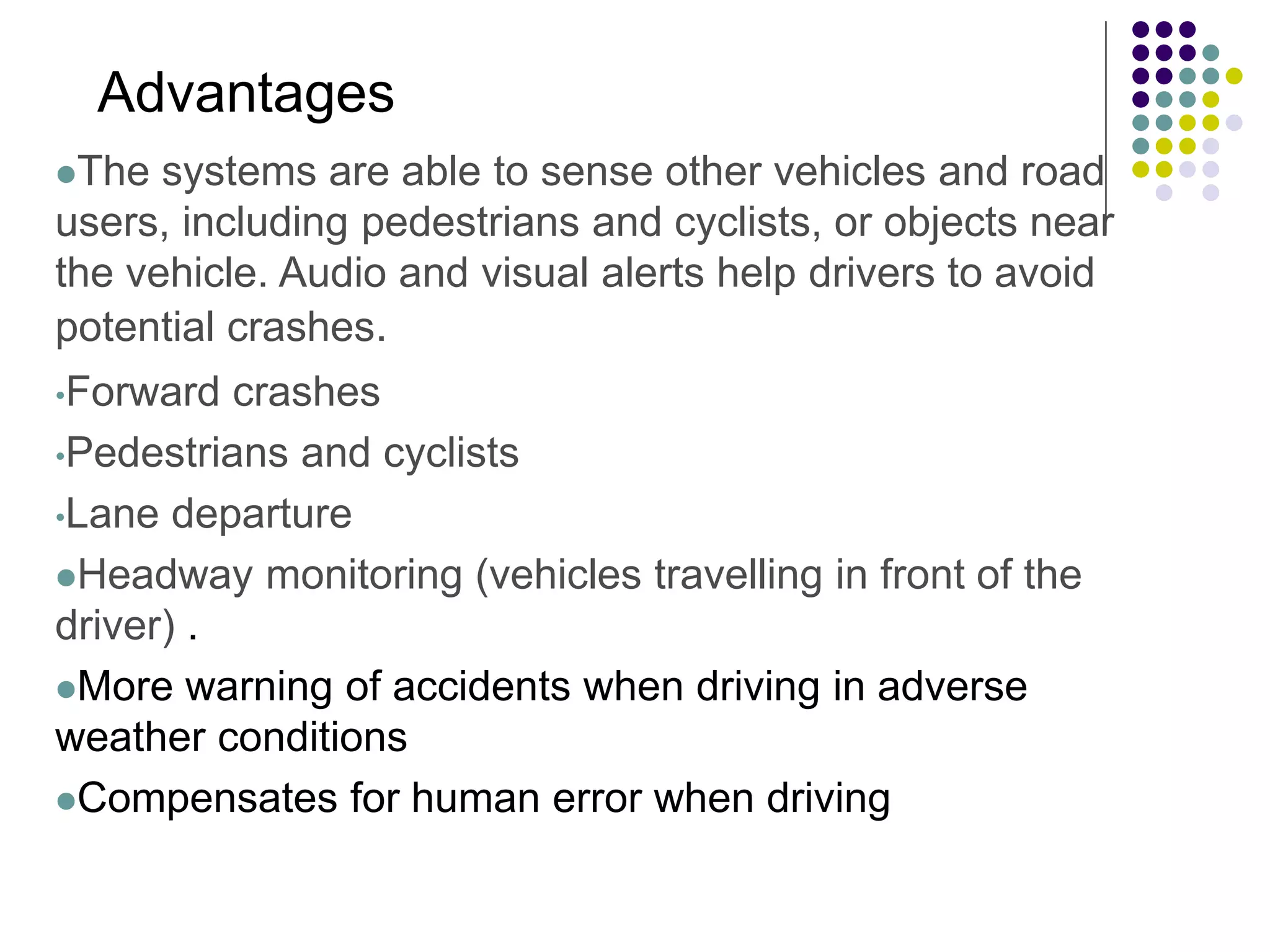 The systems are able to sense other vehicles and road
users, including pedestrians and cyclists, or objects near
the vehicle. Audio and visual alerts help drivers to avoid
potential crashes.
•Forward crashes
•Pedestrians and cyclists
•Lane departure
Headway monitoring (vehicles travelling in front of the
driver) .
More warning of accidents when driving in adverse
weather conditions
Compensates for human error when driving
Advantages
 