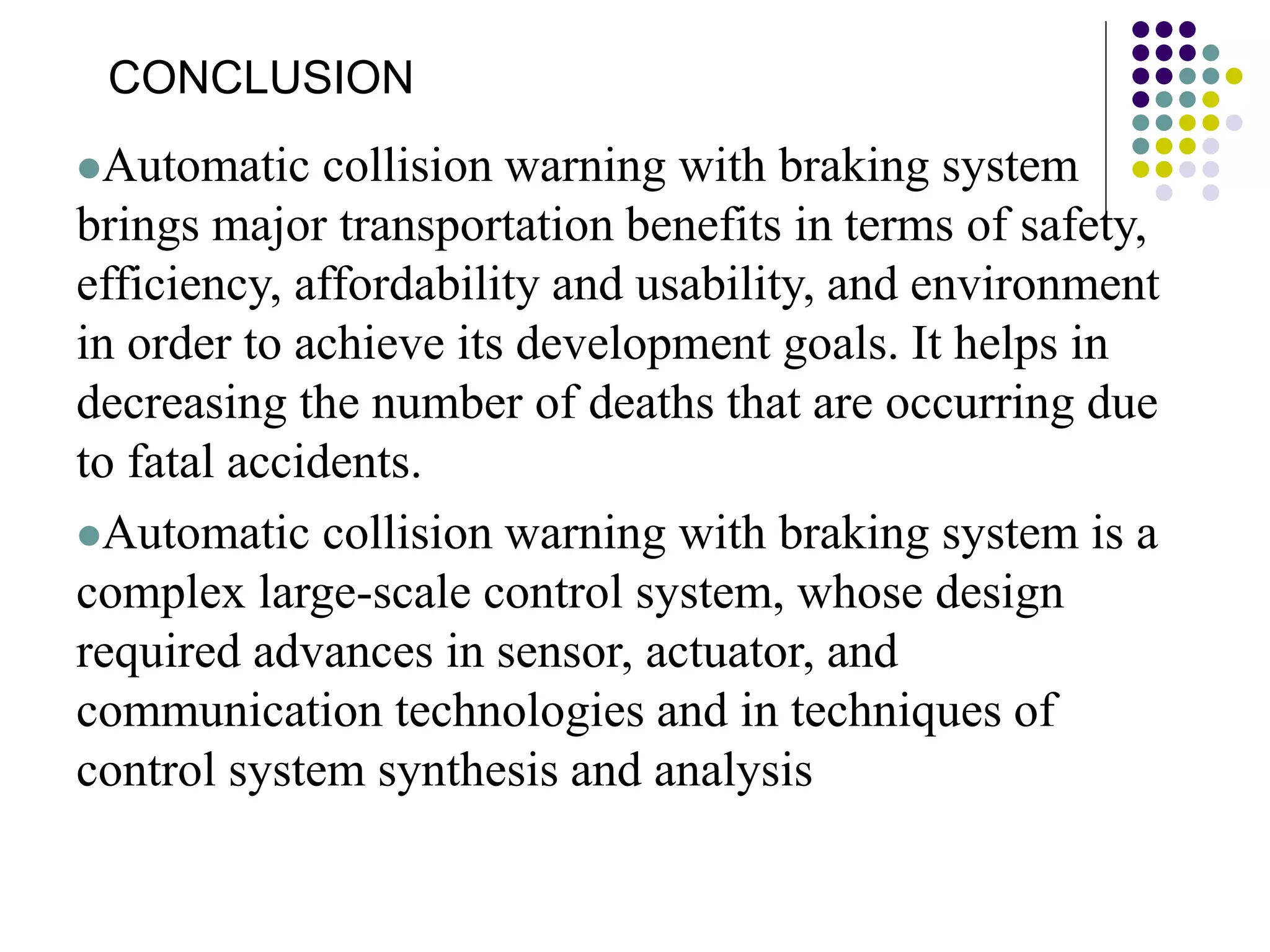 Automatic collision warning with braking system
brings major transportation benefits in terms of safety,
efficiency, affordability and usability, and environment
in order to achieve its development goals. It helps in
decreasing the number of deaths that are occurring due
to fatal accidents.
Automatic collision warning with braking system is a
complex large-scale control system, whose design
required advances in sensor, actuator, and
communication technologies and in techniques of
control system synthesis and analysis
CONCLUSION
 
