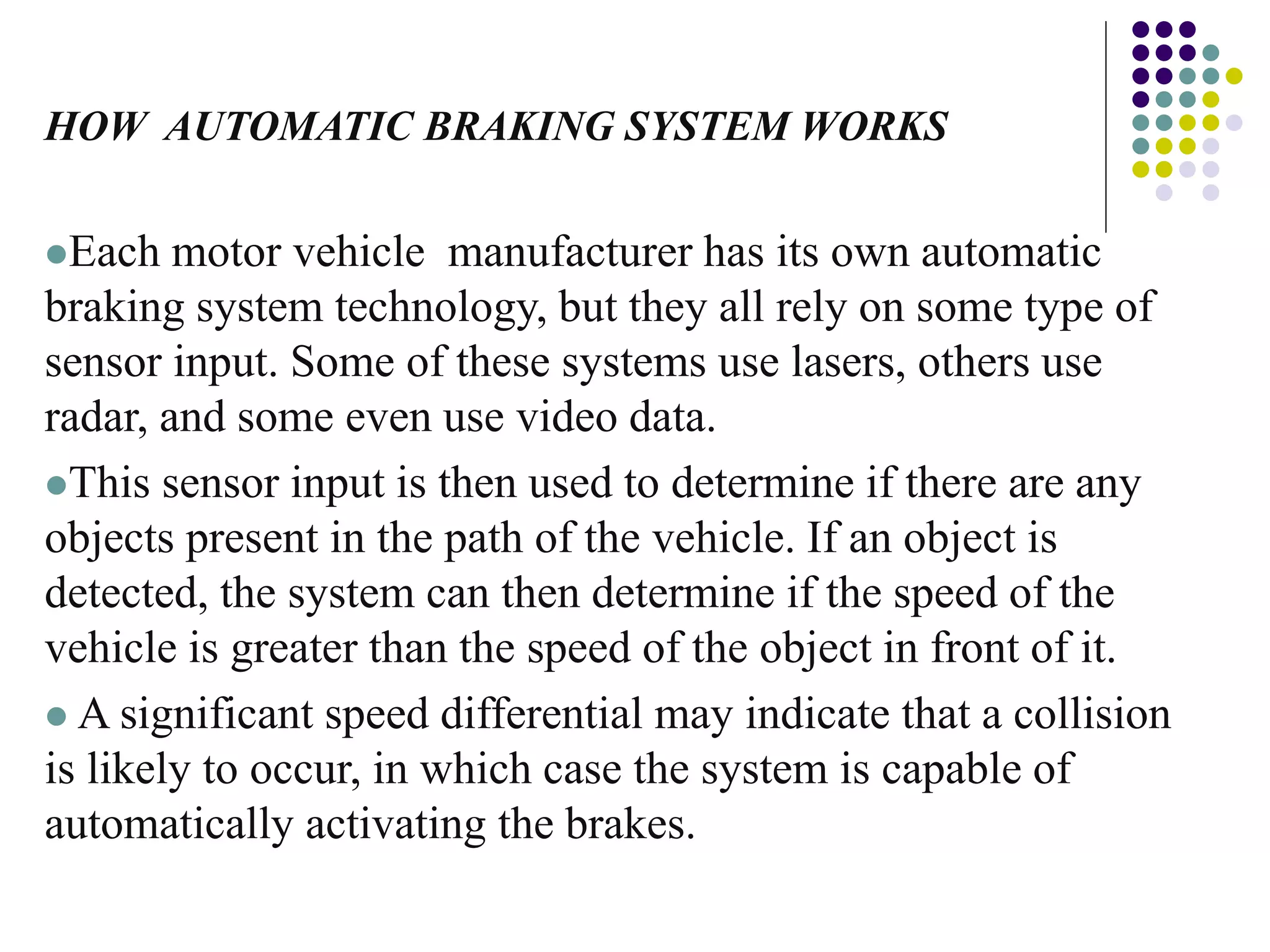 HOW AUTOMATIC BRAKING SYSTEM WORKS
Each motor vehicle manufacturer has its own automatic
braking system technology, but they all rely on some type of
sensor input. Some of these systems use lasers, others use
radar, and some even use video data.
This sensor input is then used to determine if there are any
objects present in the path of the vehicle. If an object is
detected, the system can then determine if the speed of the
vehicle is greater than the speed of the object in front of it.
 A significant speed differential may indicate that a collision
is likely to occur, in which case the system is capable of
automatically activating the brakes.
 