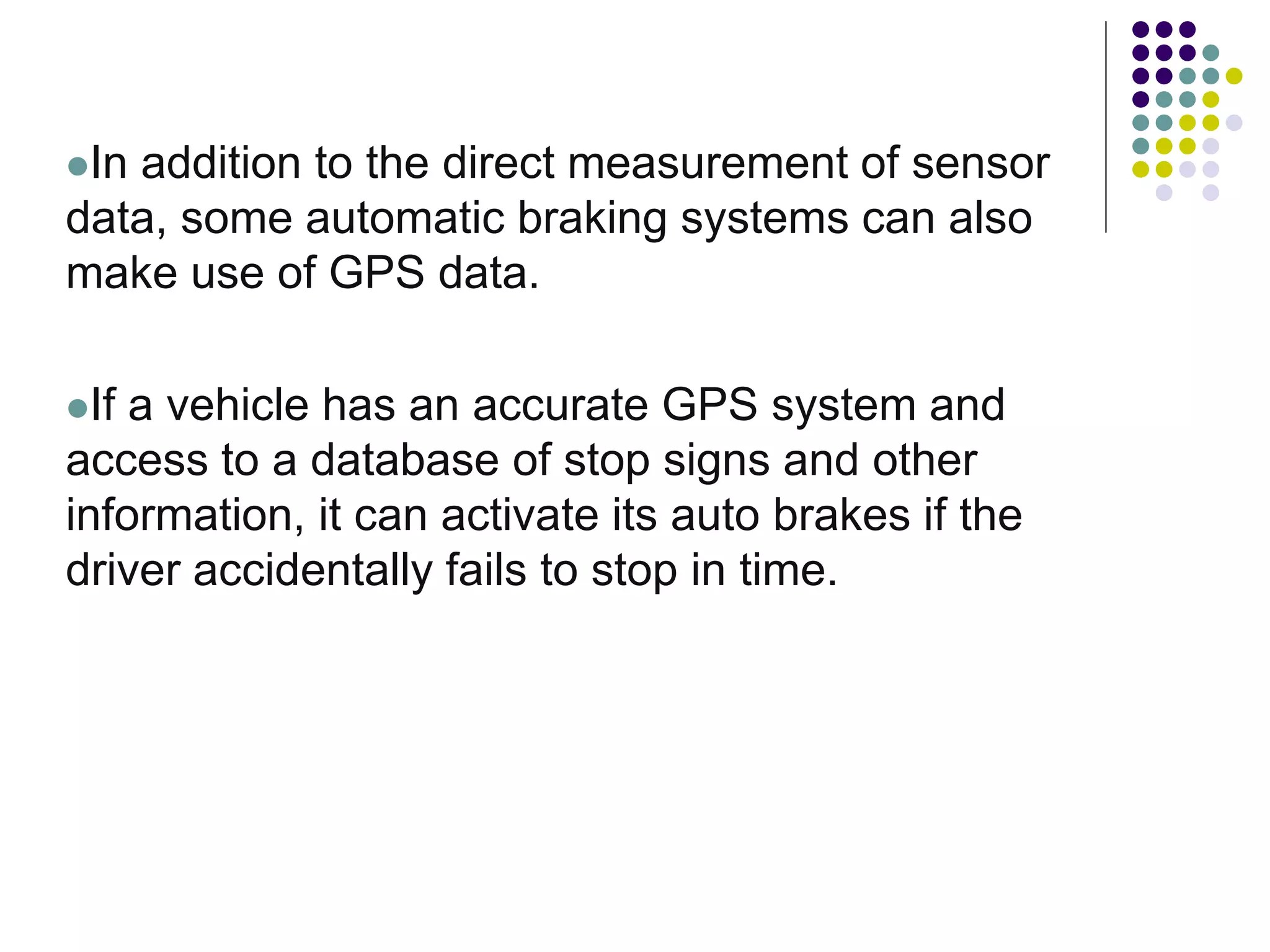 In addition to the direct measurement of sensor
data, some automatic braking systems can also
make use of GPS data.
If a vehicle has an accurate GPS system and
access to a database of stop signs and other
information, it can activate its auto brakes if the
driver accidentally fails to stop in time.
 