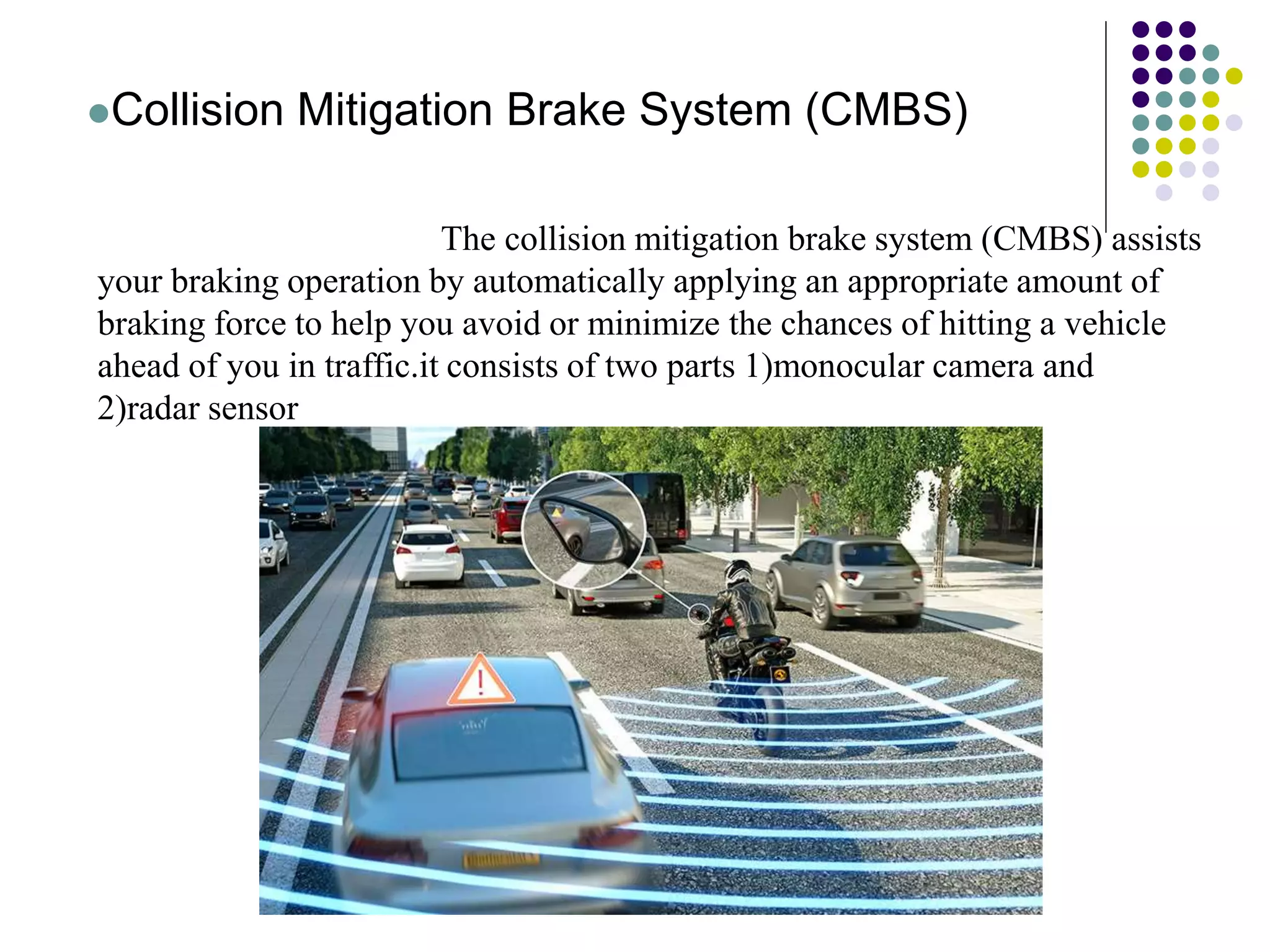 Collision Mitigation Brake System (CMBS)
The collision mitigation brake system (CMBS) assists
your braking operation by automatically applying an appropriate amount of
braking force to help you avoid or minimize the chances of hitting a vehicle
ahead of you in traffic.it consists of two parts 1)monocular camera and
2)radar sensor
 