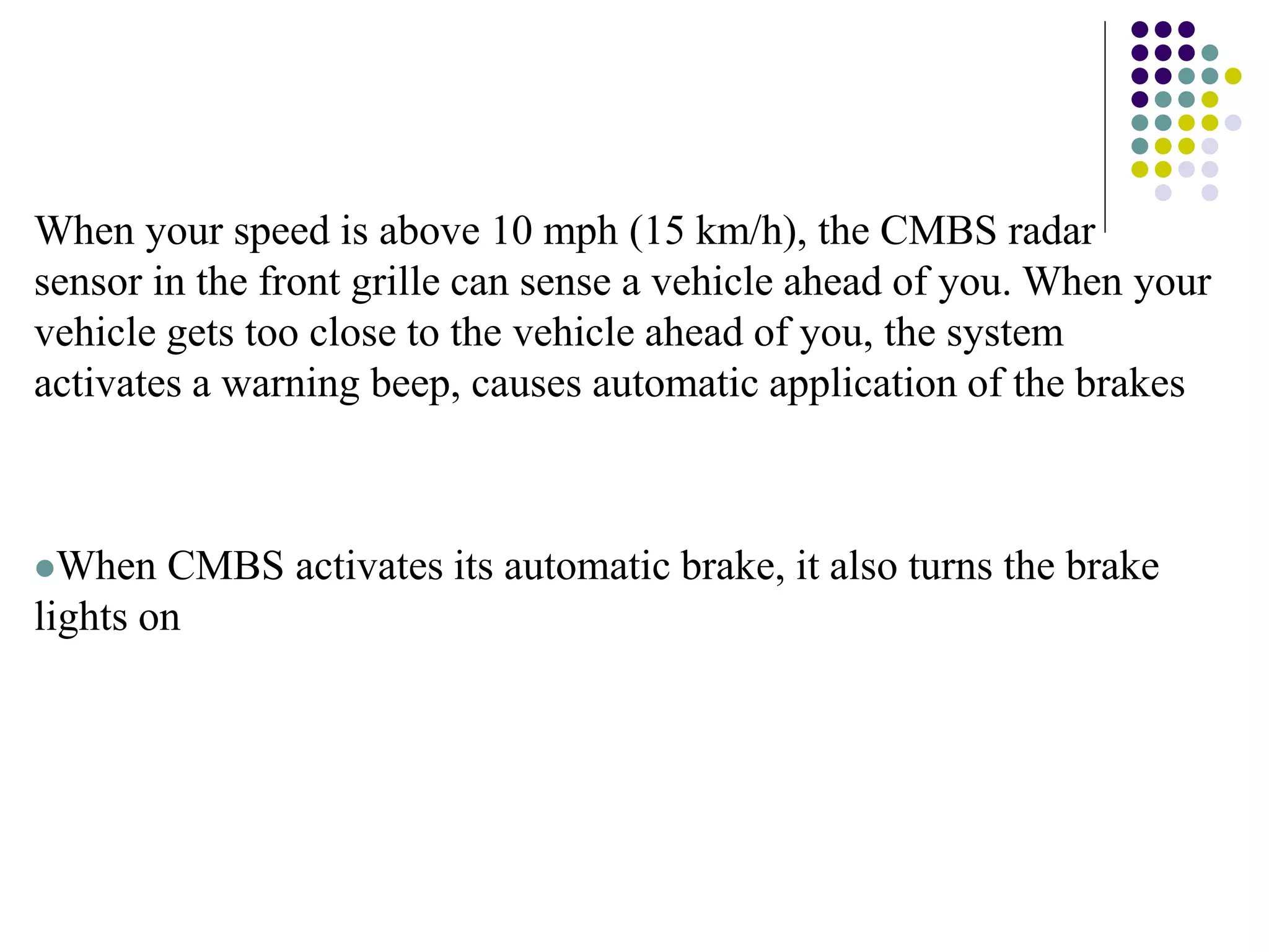 When your speed is above 10 mph (15 km/h), the CMBS radar
sensor in the front grille can sense a vehicle ahead of you. When your
vehicle gets too close to the vehicle ahead of you, the system
activates a warning beep, causes automatic application of the brakes
When CMBS activates its automatic brake, it also turns the brake
lights on
 