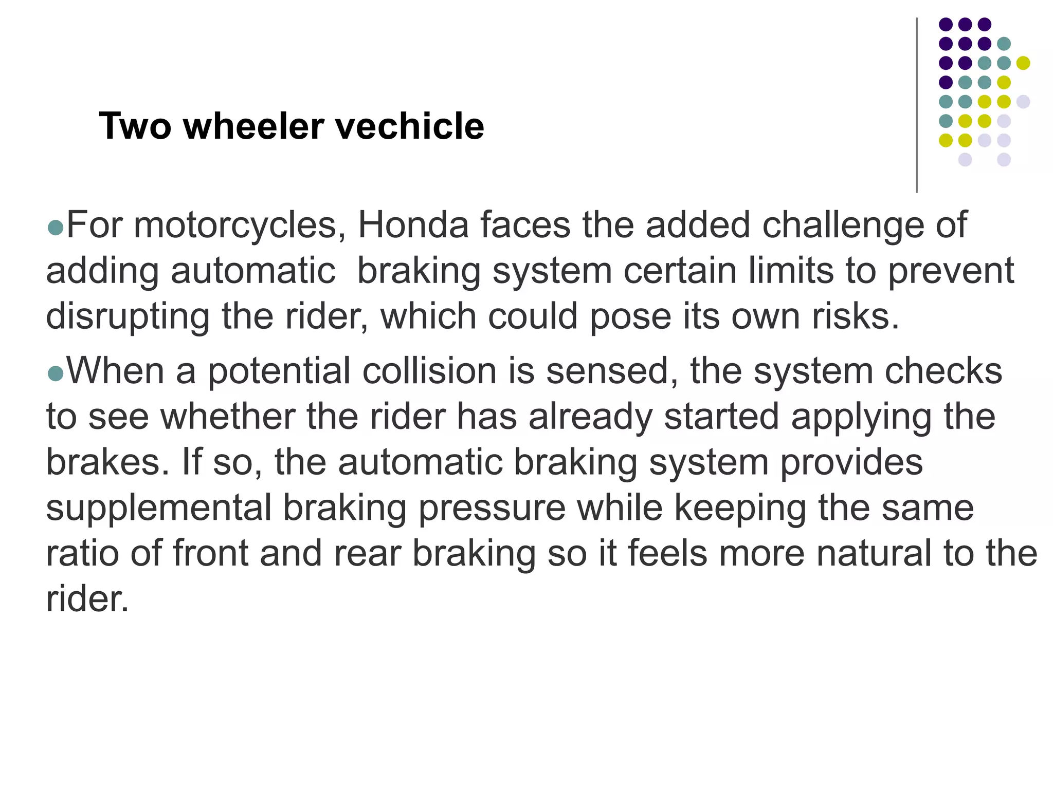 Two wheeler vechicle
For motorcycles, Honda faces the added challenge of
adding automatic braking system certain limits to prevent
disrupting the rider, which could pose its own risks.
When a potential collision is sensed, the system checks
to see whether the rider has already started applying the
brakes. If so, the automatic braking system provides
supplemental braking pressure while keeping the same
ratio of front and rear braking so it feels more natural to the
rider.
 