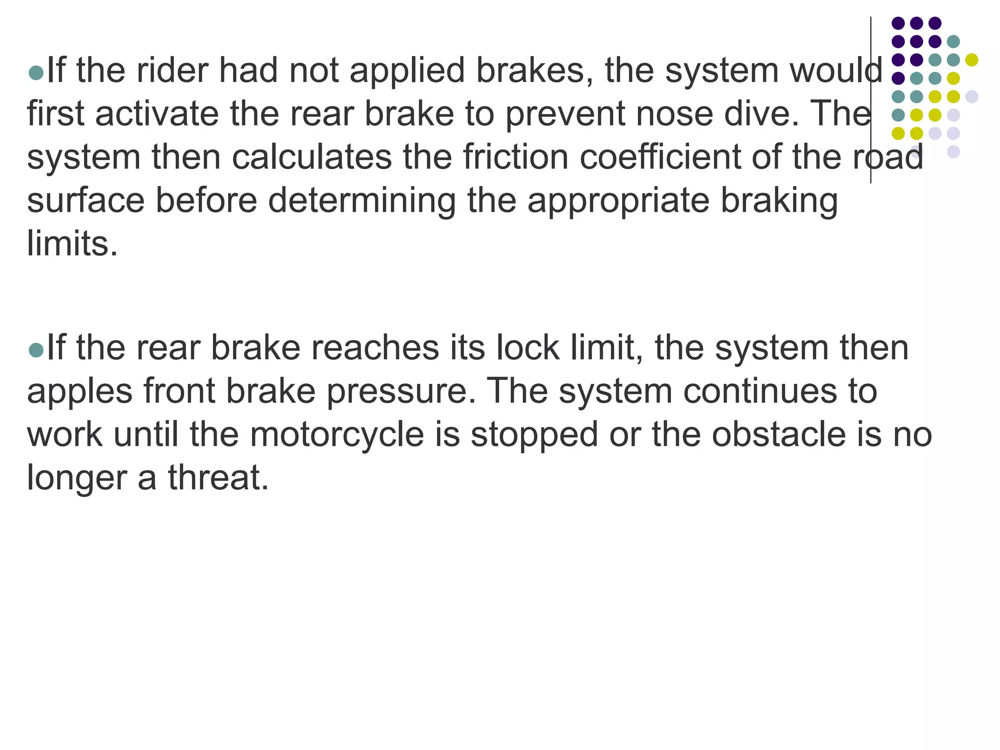 If the rider had not applied brakes, the system would
first activate the rear brake to prevent nose dive. The
system then calculates the friction coefficient of the road
surface before determining the appropriate braking
limits.
If the rear brake reaches its lock limit, the system then
apples front brake pressure. The system continues to
work until the motorcycle is stopped or the obstacle is no
longer a threat.
 