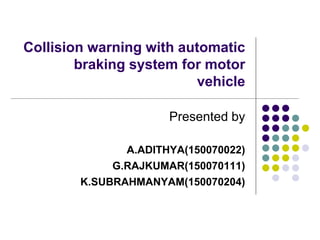 Collision warning with automatic
braking system for motor
vehicle
Presented by
A.ADITHYA(150070022)
G.RAJKUMAR(150070111)
K.SUBRAHMANYAM(150070204)
 
