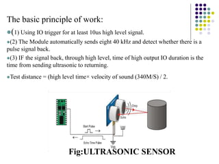 The basic principle of work:
(1) Using IO trigger for at least 10us high level signal.
(2) The Module automatically sends eight 40 kHz and detect whether there is a
pulse signal back.
(3) IF the signal back, through high level, time of high output IO duration is the
time from sending ultrasonic to returning.
Test distance = (high level time× velocity of sound (340M/S) / 2.
Fig:ULTRASONIC SENSOR
 