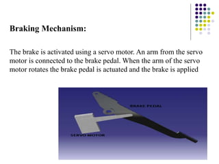 Braking Mechanism:
The brake is activated using a servo motor. An arm from the servo
motor is connected to the brake pedal. When the arm of the servo
motor rotates the brake pedal is actuated and the brake is applied
 