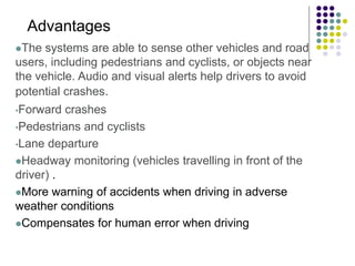 The systems are able to sense other vehicles and road
users, including pedestrians and cyclists, or objects near
the vehicle. Audio and visual alerts help drivers to avoid
potential crashes.
•Forward crashes
•Pedestrians and cyclists
•Lane departure
Headway monitoring (vehicles travelling in front of the
driver) .
More warning of accidents when driving in adverse
weather conditions
Compensates for human error when driving
Advantages
 