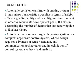 Automatic collision warning with braking system
brings major transportation benefits in terms of safety,
efficiency, affordability and usability, and environment
in order to achieve its development goals. It helps in
decreasing the number of deaths that are occurring due
to fatal accidents.
Automatic collision warning with braking system is a
complex large-scale control system, whose design
required advances in sensor, actuator, and
communication technologies and in techniques of
control system synthesis and analysis
CONCLUSION
 