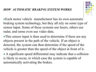 HOW AUTOMATIC BRAKING SYSTEM WORKS
Each motor vehicle manufacturer has its own automatic
braking system technology, but they all rely on some type of
sensor input. Some of these systems use lasers, others use
radar, and some even use video data.
This sensor input is then used to determine if there are any
objects present in the path of the vehicle. If an object is
detected, the system can then determine if the speed of the
vehicle is greater than the speed of the object in front of it.
 A significant speed differential may indicate that a collision
is likely to occur, in which case the system is capable of
automatically activating the brakes.
 