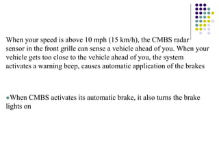 When your speed is above 10 mph (15 km/h), the CMBS radar
sensor in the front grille can sense a vehicle ahead of you. When your
vehicle gets too close to the vehicle ahead of you, the system
activates a warning beep, causes automatic application of the brakes
When CMBS activates its automatic brake, it also turns the brake
lights on
 