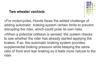 Two wheeler vechicle
For motorcycles, Honda faces the added challenge of
adding automatic braking system certain limits to prevent
disrupting the rider, which could pose its own risks.
When a potential collision is sensed, the system checks
to see whether the rider has already started applying the
brakes. If so, the automatic braking system provides
supplemental braking pressure while keeping the same
ratio of front and rear braking so it feels more natural to the
rider.
 