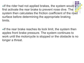 If the rider had not applied brakes, the system would
first activate the rear brake to prevent nose dive. The
system then calculates the friction coefficient of the road
surface before determining the appropriate braking
limits.
If the rear brake reaches its lock limit, the system then
apples front brake pressure. The system continues to
work until the motorcycle is stopped or the obstacle is no
longer a threat.
 