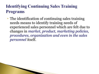  The identification of continuing sales training
needs means to identify training needs of
experienced sales personnel which are felt due to
changes in market, product, marketing policies,
procedures, organization and even in the sales
personnel itself.
 
