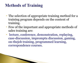  The selection of appropriate training method for a
training program depends on the content of
training.
 Few of the important and appropriate methods of
sales training are:
 lecture, conference, demonstration, replaying,
case-discussion, impromptu discussion, gaming,
on-thejob training, programmed learning,
correspondence courses.
 
