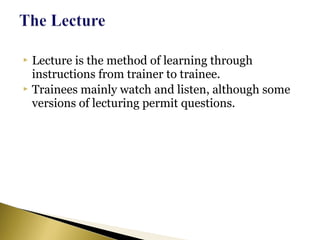  Lecture is the method of learning through
instructions from trainer to trainee.
 Trainees mainly watch and listen, although some
versions of lecturing permit questions.
 