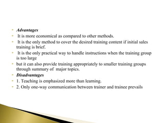  Advantages
 It is more economical as compared to other methods.
 It is the only method to cover the desired training content if initial sales
training is brief.
 It is the only practical way to handle instructions when the training group
is too large
 but it can also provide training appropriately to smaller training groups
through summary of major topics.
 Disadvantages
 1. Teaching is emphasized more than learning.
 2. Only one-way communication between trainer and trainee prevails
 