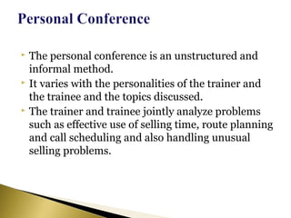  The personal conference is an unstructured and
informal method.
 It varies with the personalities of the trainer and
the trainee and the topics discussed.
 The trainer and trainee jointly analyze problems
such as effective use of selling time, route planning
and call scheduling and also handling unusual
selling problems.
 