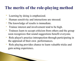  Learning by doing is emphasized.
 Human sensitivity and interactions are stressed.
 The knowledge of results is immediate.
 Trainee interest and involvement tend to be high.
 Trainees learn to accept criticism from others and the group
soon recognizes that sound suggestions benefit everyone.
 Role player's practice introspection through participating in
the appraisal of their own performances.
 Role playing provides chance to learn valuable tricks and
gain acting experience.
 