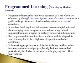  Programmed instruction involves a sequence of steps which are
often set up through the central panel of an electronic computer as a
guide in the performance of a desired operation or service of
operation.
 It involves breaking down information into meaningful units and
then arranging these in a proper way to form a logical and
sequential learning program or package for use with the machine.
 But programmed instructions have not been widely adopted for
sales training due to their high cost of operation and other
constraints.
 It is most appropriate as an interim training method when
trainees are scattered geographically but are assembled
periodically for lectures, seminars, role playing and other
instructions.
 