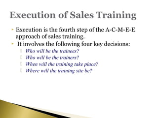  Execution is the fourth step of the A-C-M-E-E
approach of sales training.
 It involves the following four key decisions:
 Who will be the trainees?
 Who will be the trainers?
 When will the training take place?
 Where will the training site be?
 