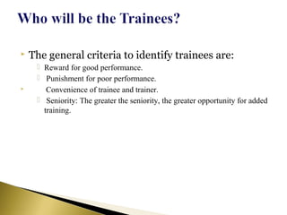  The general criteria to identify trainees are:
 Reward for good performance.
 Punishment for poor performance.
 Convenience of trainee and trainer.
 Seniority: The greater the seniority, the greater opportunity for added
training.
 