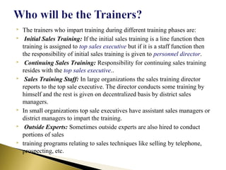  The trainers who impart training during different training phases are:
 Initial Sales Training: If the initial sales training is a line function then
training is assigned to top sales executive but if it is a staff function then
the responsibility of initial sales training is given to personnel director.
 Continuing Sales Training: Responsibility for continuing sales training
resides with the top sales executive..
 Sales Training Staff: In large organizations the sales training director
reports to the top sale executive. The director conducts some training by
himself and the rest is given on decentralized basis by district sales
managers.
 In small organizations top sale executives have assistant sales managers or
district managers to impart the training.
 Outside Experts: Sometimes outside experts are also hired to conduct
portions of sales
 training programs relating to sales techniques like selling by telephone,
prospecting, etc.
 