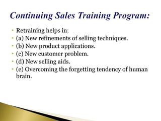  Retraining helps in:
 (a) New refinements of selling techniques.
 (b) New product applications.
 (c) New customer problem.
 (d) New selling aids.
 (e) Overcoming the forgetting tendency of human
brain.
 