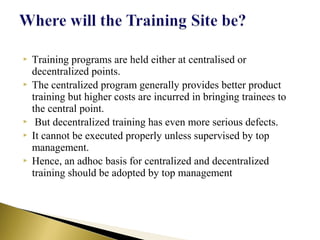  Training programs are held either at centralised or
decentralized points.
 The centralized program generally provides better product
training but higher costs are incurred in bringing trainees to
the central point.
 But decentralized training has even more serious defects.
 It cannot be executed properly unless supervised by top
management.
 Hence, an adhoc basis for centralized and decentralized
training should be adopted by top management
 