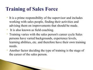  It is a prime responsibility of the supervisor and includes
working with sales people, finding their activities and
advising them on improvements that should be made.
 It is also known as field coaching.
 Training varies with the sales person's career cycle Sales
persons have varied backgrounds, experience levels,
learning abilities, etc. and therefore have their own training
needs.
 Another factor deciding the type of training is the stage of
the career of the sales person.
 
