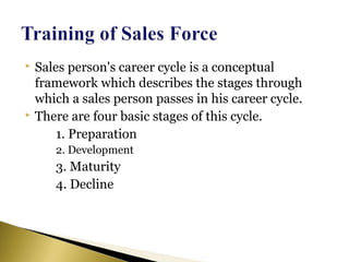  Sales person's career cycle is a conceptual
framework which describes the stages through
which a sales person passes in his career cycle.
 There are four basic stages of this cycle.
1. Preparation
2. Development
3. Maturity
4. Decline
 