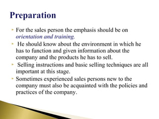  For the sales person the emphasis should be on
orientation and training.
 He should know about the environment in which he
has to function and given information about the
company and the products he has to sell.
 Selling instructions and basic selling techniques are all
important at this stage.
 Sometimes experienced sales persons new to the
company must also be acquainted with the policies and
practices of the company.
 