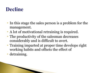  In this stage the sales person is a problem for the
management.
 A lot of motivational retraining is required.
 The productivity of the salesman decreases
considerably and is difficult to avert.
 Training imparted at proper time develops right
working habits and offsets the effect of
 detraining.
 