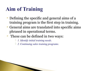  Defining the specific and general aims of a
training program is the first step in training.
 General aims are translated into specific aims
phrased in operational terms.
 These can be defined in two ways:
 1. Identify initial training needs.
 2. Continuing sales training programs.
 