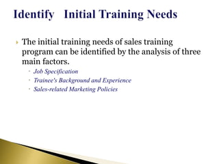 The initial training needs of sales training
program can be identified by the analysis of three
main factors.
 Job Specification
 Trainee's Background and Experience
 Sales-related Marketing Policies
 
