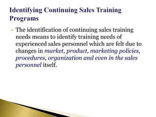  The identification of continuing sales training
needs means to identify training needs of
experienced sales personnel which are felt due to
changes in market, product, marketing policies,
procedures, organization and even in the sales
personnel itself.
 