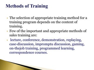  The selection of appropriate training method for a
training program depends on the content of
training.
 Few of the important and appropriate methods of
sales training are:
 lecture, conference, demonstration, replaying,
case-discussion, impromptu discussion, gaming,
on-thejob training, programmed learning,
correspondence courses.
 