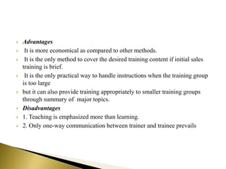 Advantages
 It is more economical as compared to other methods.
 It is the only method to cover the desired training content if initial sales
training is brief.
 It is the only practical way to handle instructions when the training group
is too large
 but it can also provide training appropriately to smaller training groups
through summary of major topics.
 Disadvantages
 1. Teaching is emphasized more than learning.
 2. Only one-way communication between trainer and trainee prevails
 