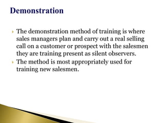  The demonstration method of training is where
sales managers plan and carry out a real selling
call on a customer or prospect with the salesmen
they are training present as silent observers.
 The method is most appropriately used for
training new salesmen.
 
