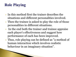  In this method first the trainer describes the
situations and different personalities involved.
 Then the trainee is asked to play the role of those
personalities in different situations.
 In the end both the trainer and trainee appraise
each player's effectiveness and suggest how
performance of each has been improved.
 Thus, role playing can be defined as "a method of
human interaction which involves realistic
behaviour in an imaginary situation".
 