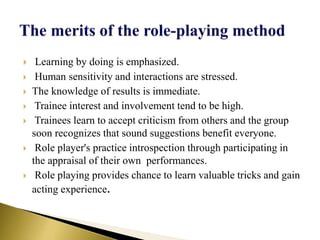  Learning by doing is emphasized.
 Human sensitivity and interactions are stressed.
 The knowledge of results is immediate.
 Trainee interest and involvement tend to be high.
 Trainees learn to accept criticism from others and the group
soon recognizes that sound suggestions benefit everyone.
 Role player's practice introspection through participating in
the appraisal of their own performances.
 Role playing provides chance to learn valuable tricks and gain
acting experience.
 