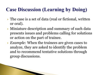  The case is a set of data (real or fictional, written
or oral).
 Miniature description and summary of such data
presents issues and problems calling for solutions
or action on the part of trainee.
 Example: When the trainees are given cases to
analyze, they are asked to identify the problem
and to recommend tentative solutions through
group discussions.
 