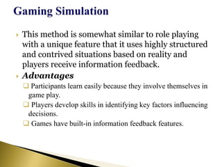  This method is somewhat similar to role playing
with a unique feature that it uses highly structured
and contrived situations based on reality and
players receive information feedback.
 Advantages
 Participants learn easily because they involve themselves in
game play.
 Players develop skills in identifying key factors influencing
decisions.
 Games have built-in information feedback features.
 