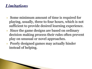 Some minimum amount of time is required for
playing, usually, three to four hours, which is not
sufficient to provide desired learning experience.
 Since the game designs are based on ordinary
decision making process their rules often prevent
play on unusual or novel approaches.
 Poorly designed games may actually hinder
instead of helping.
 