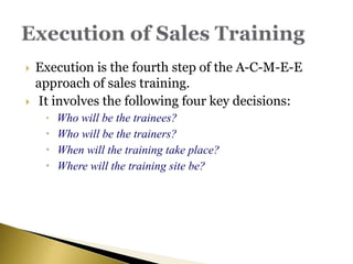  Execution is the fourth step of the A-C-M-E-E
approach of sales training.
 It involves the following four key decisions:
 Who will be the trainees?
 Who will be the trainers?
 When will the training take place?
 Where will the training site be?
 