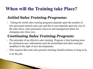 Initial Sales Training Programs:
 Timing for initial sales training programs depends upon the number of
new personnel trained each year and this in turn depends upon the size of
the sales force, sales personnel, turnover and management plans for
changing sales force size.
Continuing Sales Training Program:
 The principle of an effective sales training Program is that learning must
be continuous-new information must be assimilated and other concepts
modified in the light of new developments.
 This requires that each sales person's training should continue as long as he
is on the job.
 