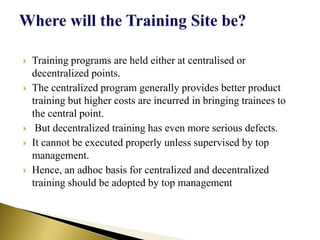  Training programs are held either at centralised or
decentralized points.
 The centralized program generally provides better product
training but higher costs are incurred in bringing trainees to
the central point.
 But decentralized training has even more serious defects.
 It cannot be executed properly unless supervised by top
management.
 Hence, an adhoc basis for centralized and decentralized
training should be adopted by top management
 